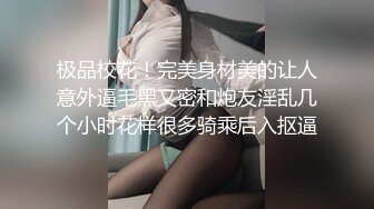 极品校花！完美身材美的让人意外逼毛黑又密和炮友淫乱几个小时花样很多骑乘后入抠逼