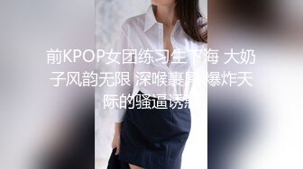 前KPOP女团练习生下海 大奶子风韵无限 深喉裹屌 爆炸天际的骚逼诱惑