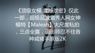 《顶级女模 震撼泄密》仅此一部，超极品波霸秀人网女神模特【Maleah】大尺度私拍，三点全露，摄影师忍不住各种咸猪手原版2K