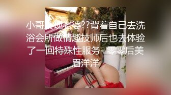 小哥发现老婆??背着自己去洗浴会所做情趣技师后也去体验了一回特殊性服务- 零零后美眉洋洋