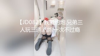 【JD082】我爱约炮.兄弟三人玩三通.约炮一次不过瘾