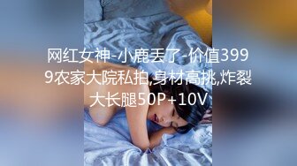 网红女神-小鹿丢了-价值3999农家大院私拍,身材高挑,炸裂大长腿50P+10V