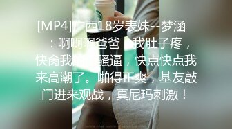 [MP4]广西18岁表妹--梦涵❤️：啊啊啊爸爸，我肚子疼，快肏我的小骚逼，快点快点我来高潮了。啪得正爽，基友敲门进来观战，真尼玛刺激！