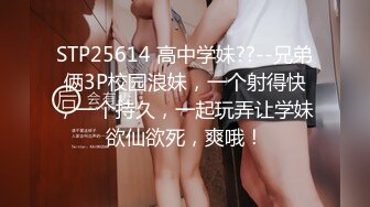 STP25614 高中学妹??--兄弟俩3P校园浪妹，一个射得快，一个持久，一起玩弄让学妹欲仙欲死，爽哦！