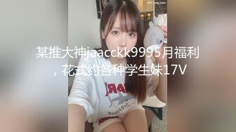 某推大神jaacckk9995月福利，花式约各种学生妹17V