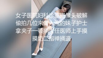 女子医院妇科诊室摄像头破解偸拍几位来做人流的妹子护士拿夹子一顿捅主任医师上手摸摸奶二指禅捅逼