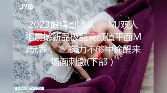 2023眼镜哥团队❤️MJ双人组震撼新品极品高颜值平面MJ玩弄，❤️药力不够中途醒来场面刺激(下部）