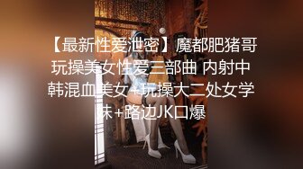 【最新性爱泄密】魔都肥猪哥玩操美女性爱三部曲 内射中韩混血美女+玩操大二处女学妹+路边JK口爆