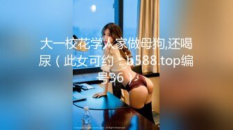 大一校花学人家做母狗,还喝尿（此女可约：b588.top编号36）