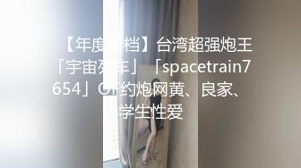 ✨【年度新档】台湾超强炮王「宇宙列车」「spacetrain7654」OF约炮网黄、良家、学生性爱