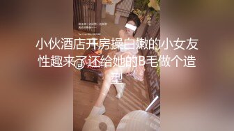 小伙酒店开房操白嫩的小女友性趣来了还给她的B毛做个造型