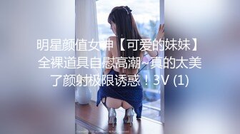 明星颜值女神【可爱的妹妹】全裸道具自慰高潮~真的太美了颜射极限诱惑！3V (1)