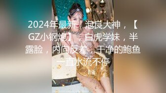 2024年最新，泡良大神，【GZ小钢炮】，白虎学妹，半露脸，内向反差，干净的鲍鱼一直水流不停