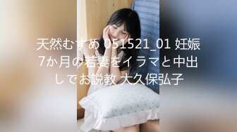 天然むすめ 051521_01 妊娠7か月の若妻をイラマと中出しでお説教 大久保弘子