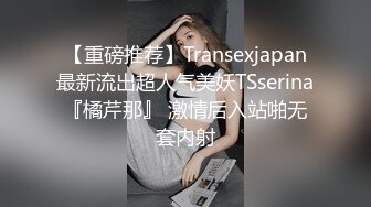 【重磅推荐】Transexjapan最新流出超人气美妖TSserina『橘芹那』 激情后入站啪无套内射