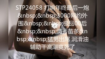 STP24058 打响年终最后一炮&nbsp;&nbsp;3000网约外围&nbsp;&nbsp;极品00后&nbsp;&nbsp;清秀苗条&nbsp;&nbsp;猛男出屌 润滑油辅助干高潮爽死了