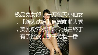 极品兔女郎，一万包天小仙女，【新人试镜】自慰啪啪大秀，美乳粉穴水汪汪，男主终于有了性欲，怒干尤物一番