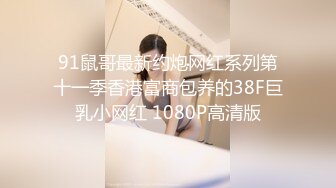 91鼠哥最新约炮网红系列第十一季香港富商包养的38F巨乳小网红 1080P高清版