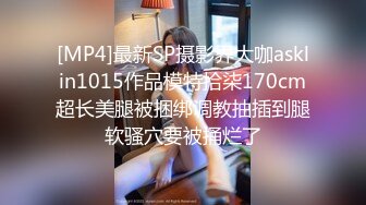 [MP4]最新SP摄影界大咖asklin1015作品模特拾柒170cm超长美腿被捆绑调教抽插到腿软骚穴要被捅烂了