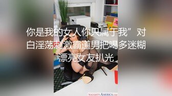 你是我的女人你只属于我”对白淫荡刺激霸道男把喝多迷糊漂亮女友扒光