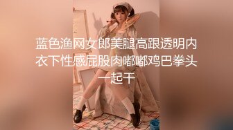 蓝色渔网女郎美腿高跟透明内衣下性感屁股肉嘟嘟鸡巴拳头一起干