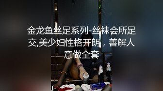 金龙鱼丝足系列-丝袜会所足交,美少妇性格开朗，善解人意做全套